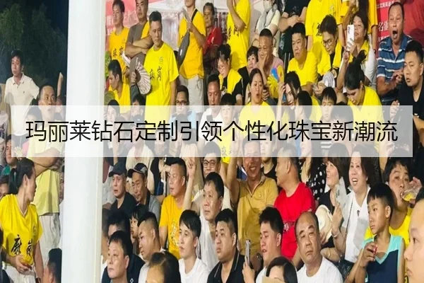 玛丽莱钻石定制引领个性化珠宝新潮流